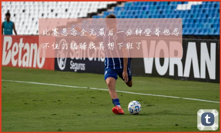 比赛悬念全无最后一分钟登哥也忍不住打瞌睡我真想下班了