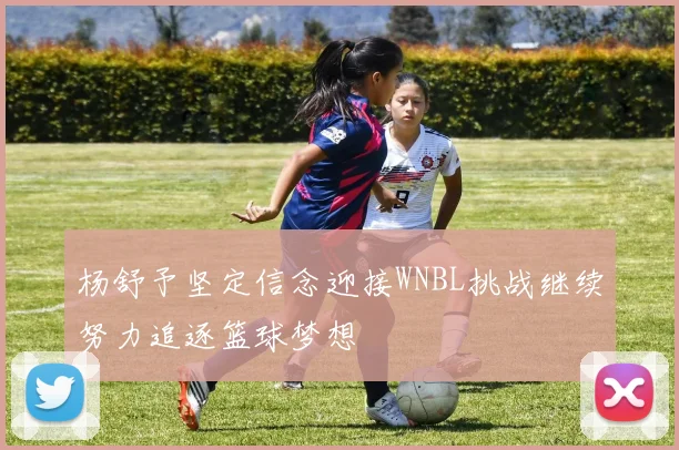 杨舒予坚定信念迎接WNBL挑战继续努力追逐篮球梦想