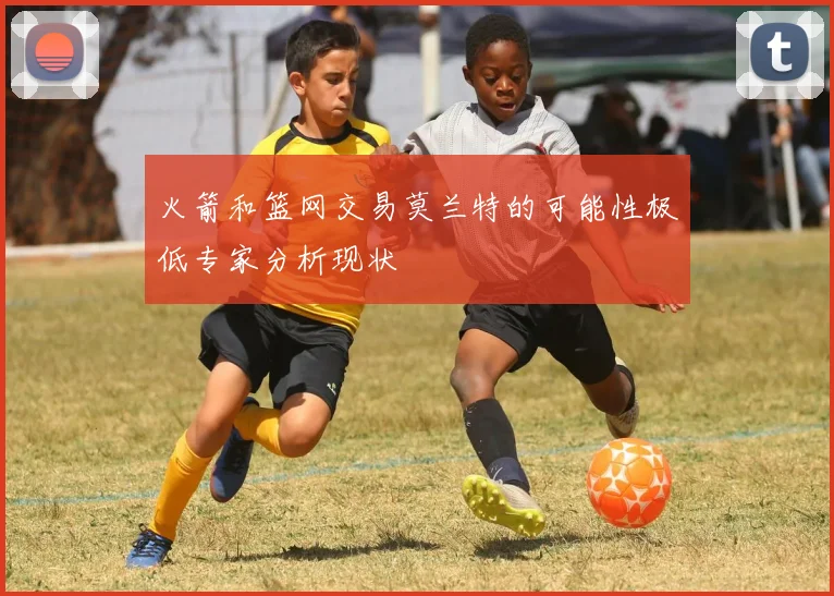 火箭和篮网交易莫兰特的可能性极低专家分析现状