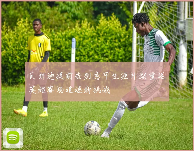 瓦尔迪提前告别意甲生涯计划重返英超赛场追逐新挑战