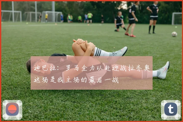 迪巴拉：罗马全力以赴迎战拉齐奥这场是我主场的最后一战