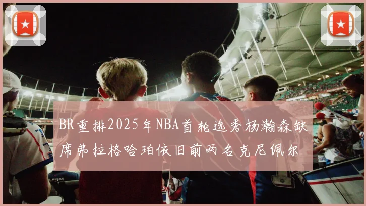 BR重排2025年NBA首轮选秀杨瀚森缺席弗拉格哈珀依旧前两名克尼佩尔锁定探花位