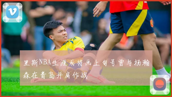 里斯NBA生涯或将画上句号曾与杨瀚森在青岛并肩作战