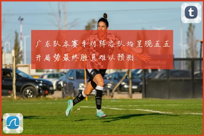 广东队本赛季对阵各队均呈现五五开局势最终胜负难以预测