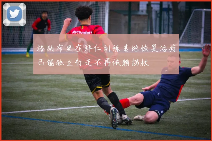 格纳布里在拜仁训练基地恢复治疗已能独立行走不再依赖拐杖