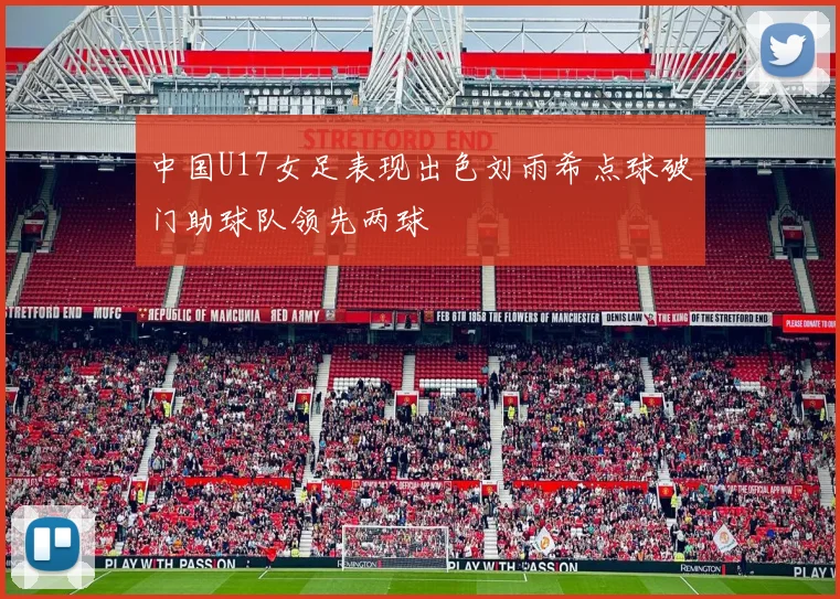 中国U17女足表现出色刘雨希点球破门助球队领先两球