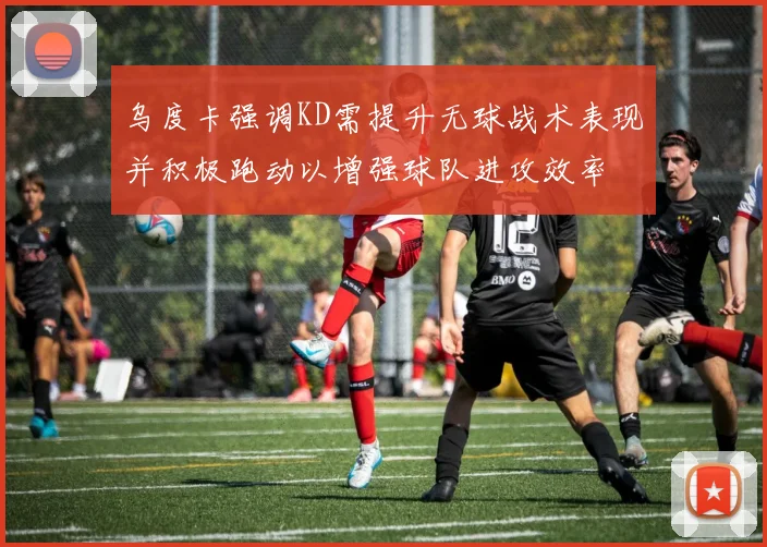 乌度卡强调KD需提升无球战术表现并积极跑动以增强球队进攻效率
