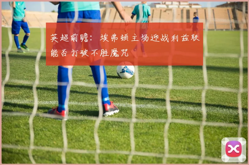 英超前瞻：埃弗顿主场迎战利兹联能否打破不胜魔咒