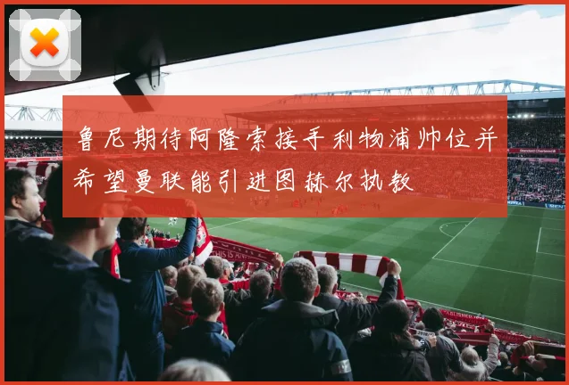 鲁尼期待阿隆索接手利物浦帅位并希望曼联能引进图赫尔执教