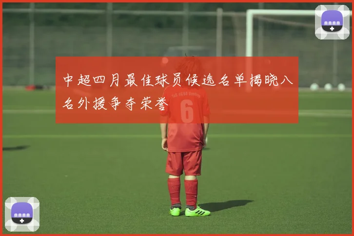 中超四月最佳球员候选名单揭晓八名外援争夺荣誉