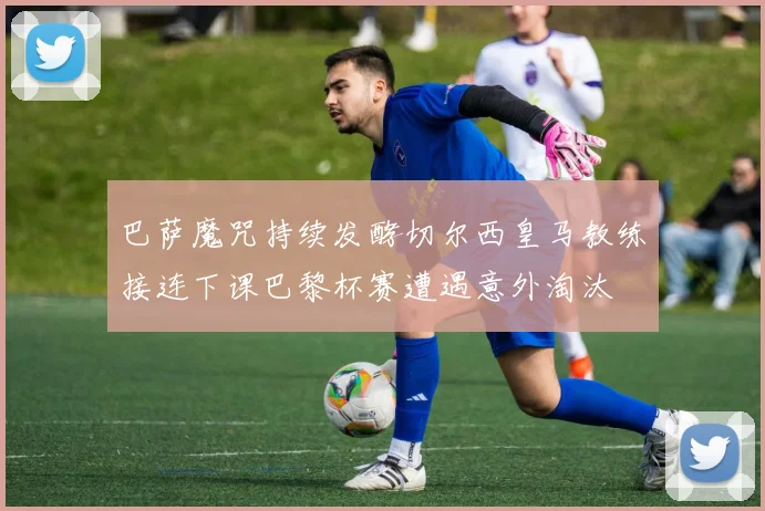 巴萨魔咒持续发酵切尔西皇马教练接连下课巴黎杯赛遭遇意外淘汰