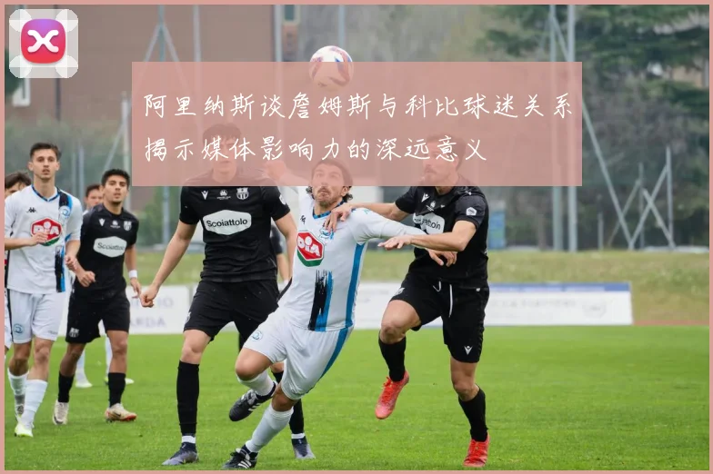 阿里纳斯谈詹姆斯与科比球迷关系揭示媒体影响力的深远意义