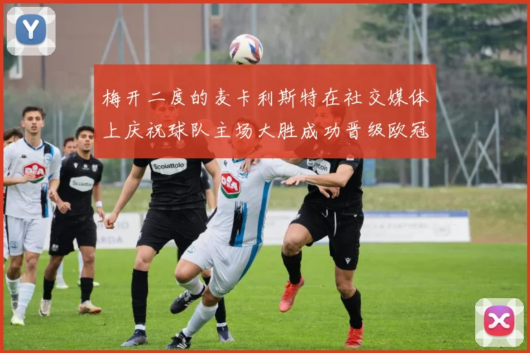 梅开二度的麦卡利斯特在社交媒体上庆祝球队主场大胜成功晋级欧冠16强