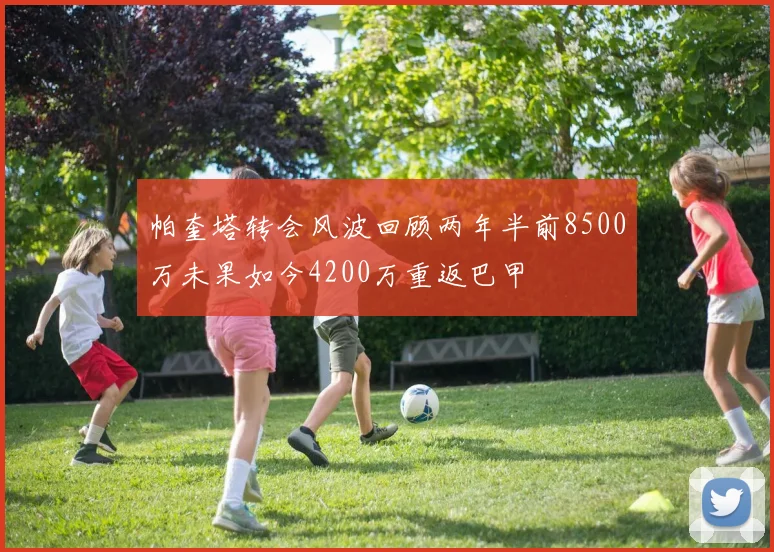 帕奎塔转会风波回顾两年半前8500万未果如今4200万重返巴甲
