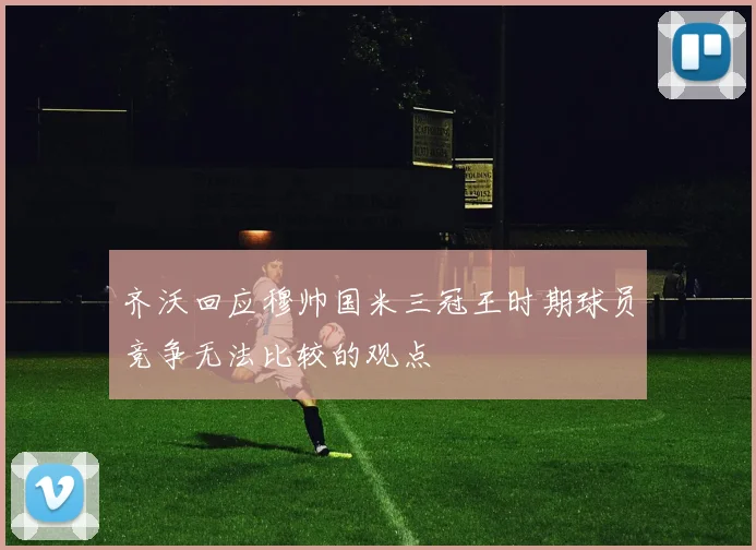 齐沃回应穆帅国米三冠王时期球员竞争无法比较的观点