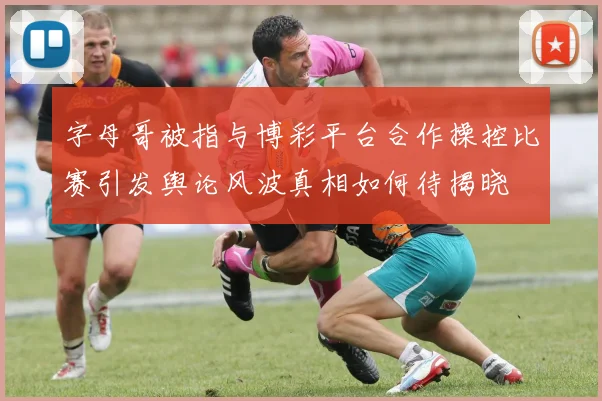 字母哥被指与博彩平台合作操控比赛引发舆论风波真相如何待揭晓