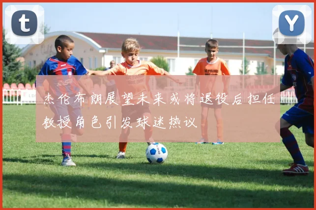 杰伦布朗展望未来或将退役后担任教授角色引发球迷热议