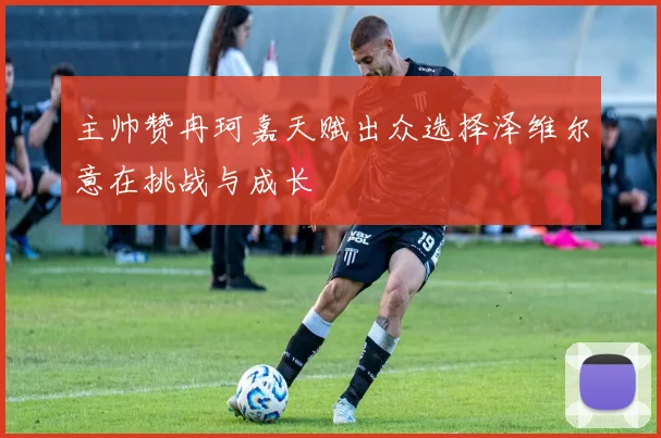 主帅赞冉珂嘉天赋出众选择泽维尔意在挑战与成长