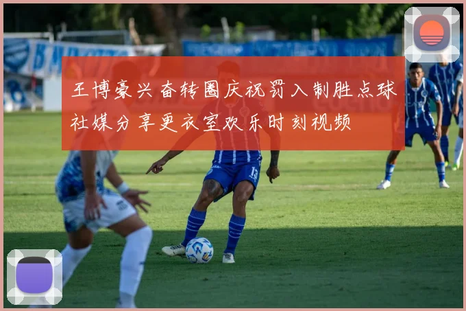 王博豪兴奋转圈庆祝罚入制胜点球社媒分享更衣室欢乐时刻视频