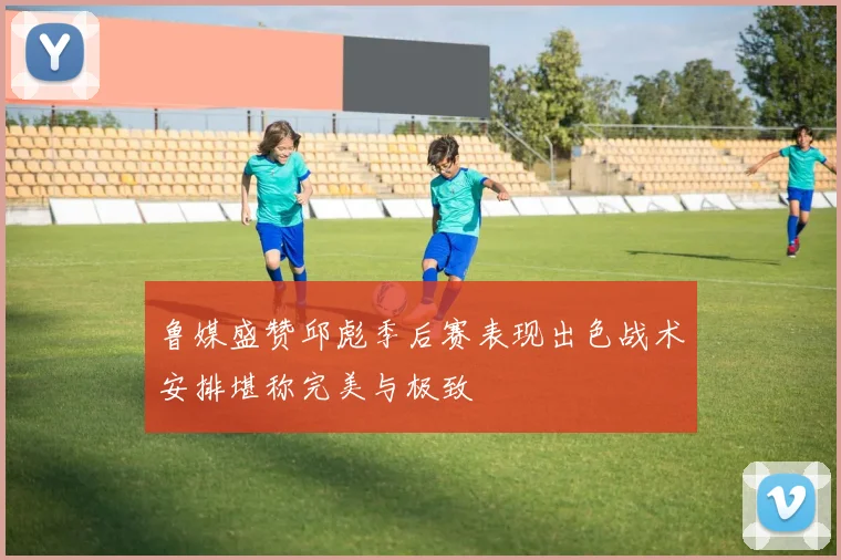 鲁媒盛赞邱彪季后赛表现出色战术安排堪称完美与极致