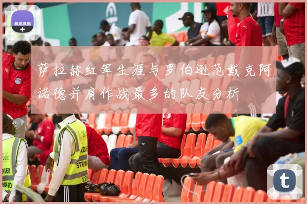 萨拉赫红军生涯与罗伯逊范戴克阿诺德并肩作战最多的队友分析