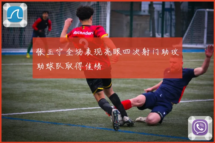 张玉宁全场表现亮眼四次射门助攻助球队取得佳绩