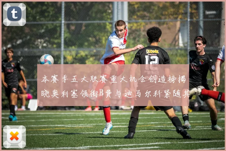 本赛季五大联赛重大机会创造榜揭晓奥利塞领衔B费与迪马尔科紧随其后