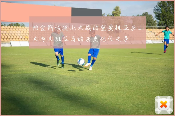 帕金斯谈抢七大战的重要性亚历山大与文班亚马的历史地位之争