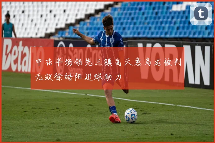 申花半场领先三镇高天意乌龙被判无效徐皓阳进球助力