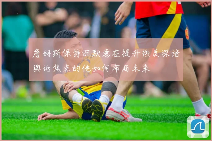 詹姆斯保持沉默意在提升热度深谙舆论焦点的他如何布局未来